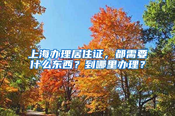 上海办理居住证，都需要什么东西？到哪里办理？