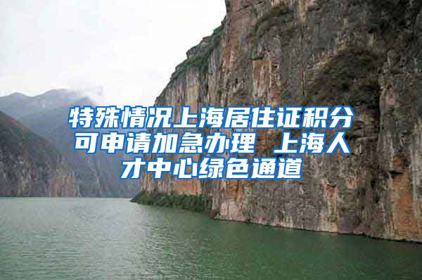 特殊情况上海居住证积分可申请加急办理 上海人才中心绿色通道