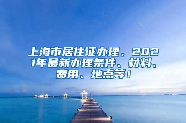 上海市居住证办理，2021年最新办理条件、材料、费用、地点等！