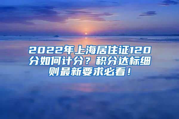 2022年上海居住证120分如何计分？积分达标细则最新要求必看！