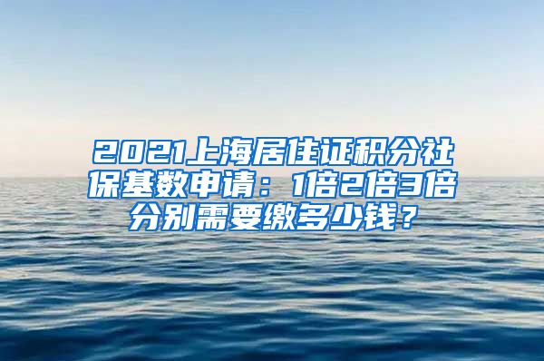 2021上海居住证积分社保基数申请：1倍2倍3倍分别需要缴多少钱？
