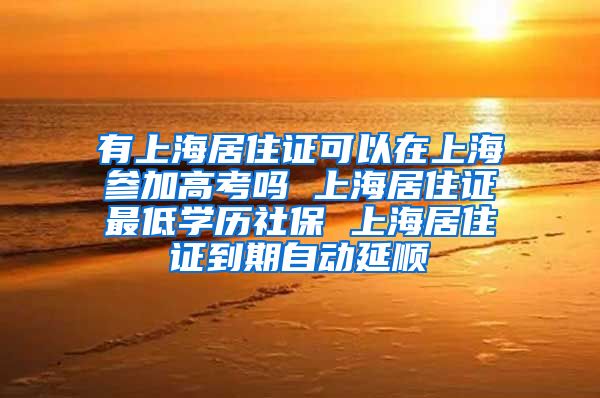 有上海居住证可以在上海参加高考吗 上海居住证最低学历社保 上海居住证到期自动延顺