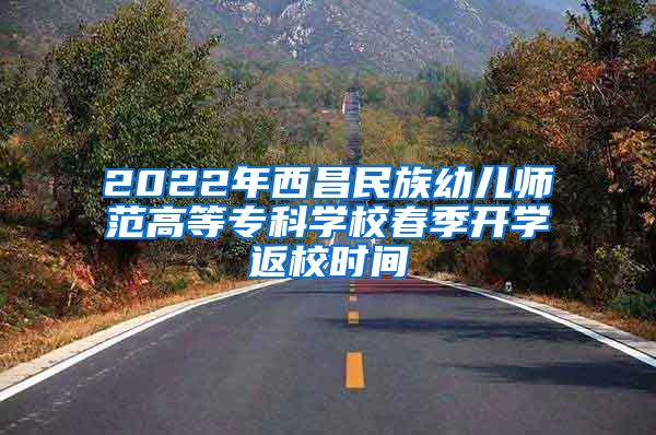 2022年西昌民族幼儿师范高等专科学校春季开学返校时间