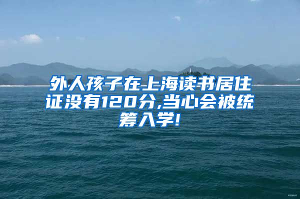 外人孩子在上海读书居住证没有120分,当心会被统筹入学!