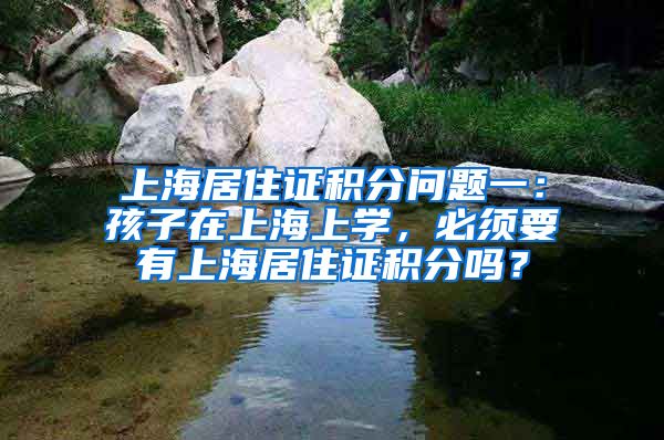 上海居住证积分问题一：孩子在上海上学，必须要有上海居住证积分吗？