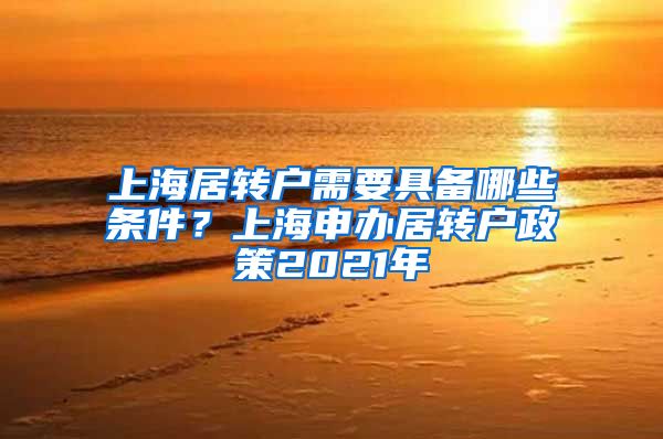 上海居转户需要具备哪些条件？上海申办居转户政策2021年