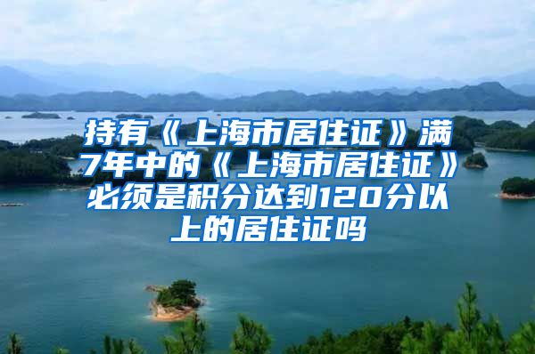 持有《上海市居住证》满7年中的《上海市居住证》必须是积分达到120分以上的居住证吗