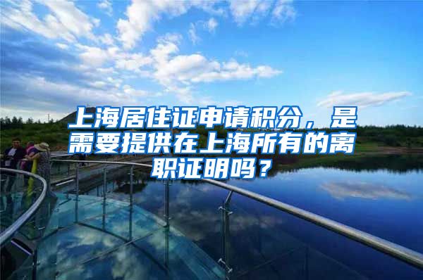 上海居住证申请积分，是需要提供在上海所有的离职证明吗？