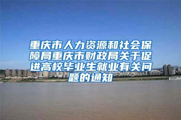 重庆市人力资源和社会保障局重庆市财政局关于促进高校毕业生就业有关问题的通知