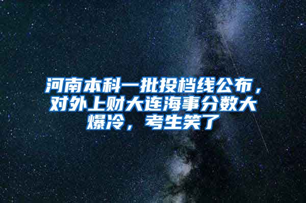 河南本科一批投档线公布，对外上财大连海事分数大爆冷，考生笑了