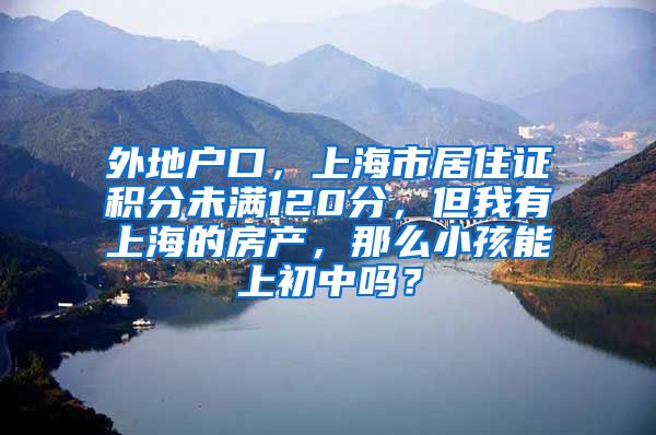 外地户口，上海市居住证积分未满120分，但我有上海的房产，那么小孩能上初中吗？