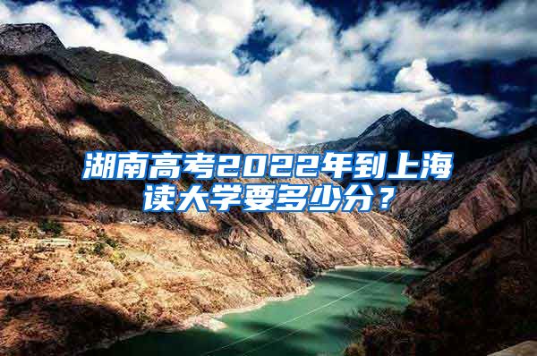 湖南高考2022年到上海读大学要多少分？