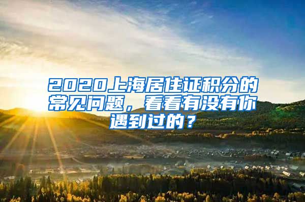 2020上海居住证积分的常见问题，看看有没有你遇到过的？