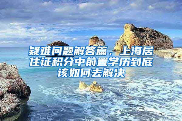 疑难问题解答篇，上海居住证积分中前置学历到底该如何去解决