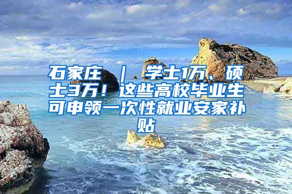 石家庄 ｜ 学士1万、硕士3万！这些高校毕业生可申领一次性就业安家补贴