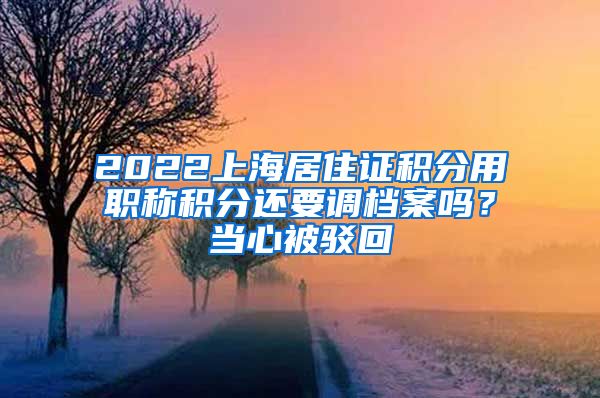 2022上海居住证积分用职称积分还要调档案吗？当心被驳回