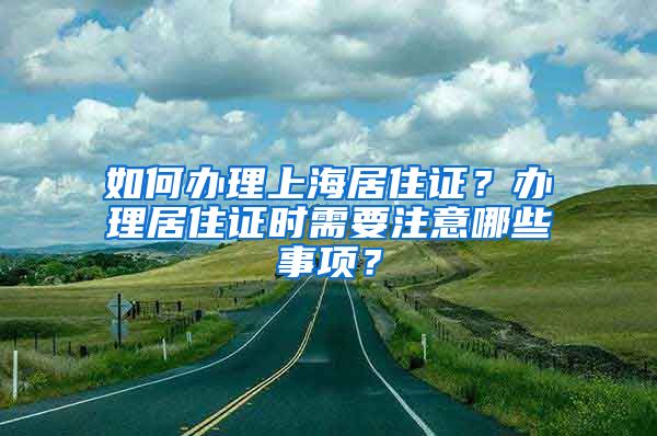 如何办理上海居住证？办理居住证时需要注意哪些事项？
