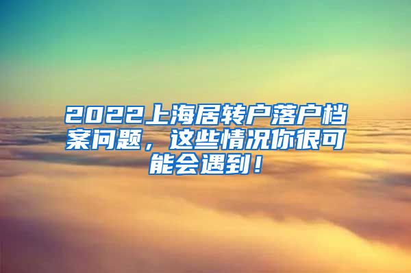 2022上海居转户落户档案问题，这些情况你很可能会遇到！