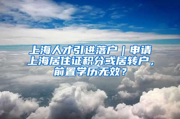 上海人才引进落户｜申请上海居住证积分或居转户，前置学历无效？