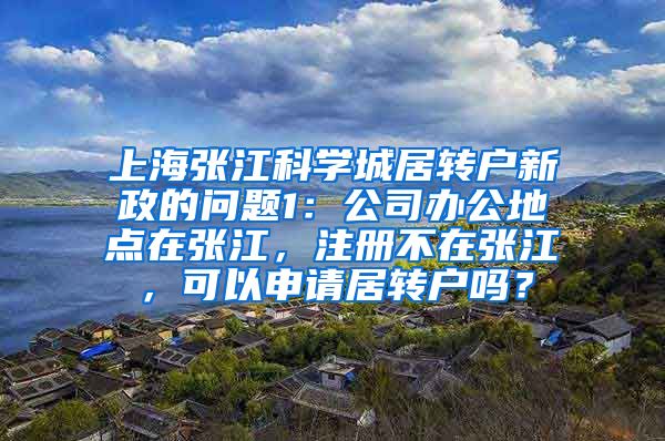 上海张江科学城居转户新政的问题1：公司办公地点在张江，注册不在张江，可以申请居转户吗？