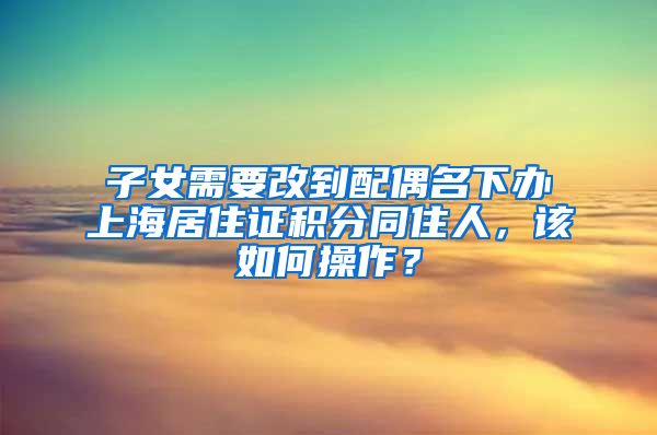 子女需要改到配偶名下办上海居住证积分同住人，该如何操作？