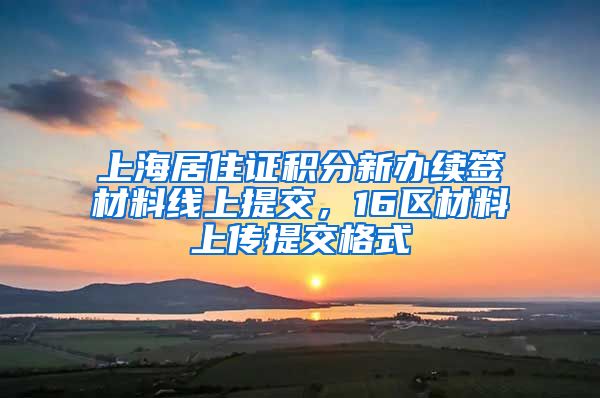 上海居住证积分新办续签材料线上提交，16区材料上传提交格式