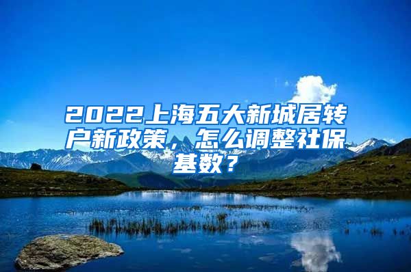 2022上海五大新城居转户新政策，怎么调整社保基数？