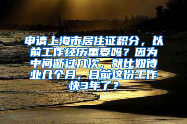 申请上海市居住证积分，以前工作经历重要吗？因为中间断过几次，就比如待业几个月，目前这份工作快3年了？