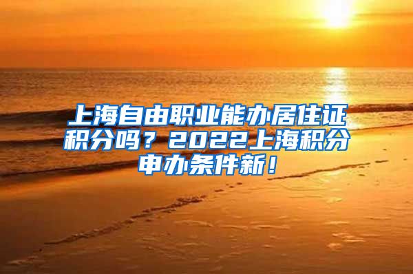 上海自由职业能办居住证积分吗？2022上海积分申办条件新！