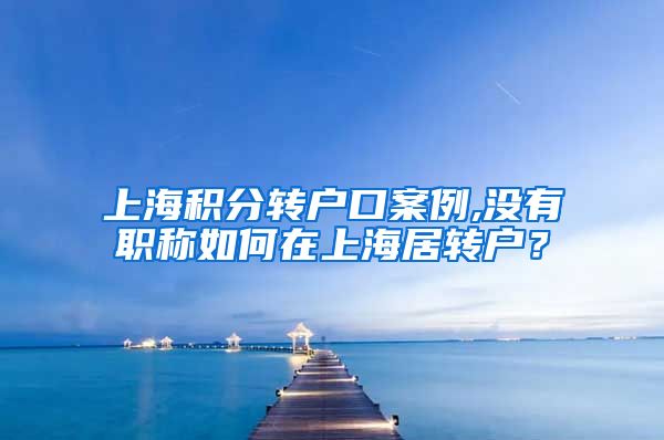 上海积分转户口案例,没有职称如何在上海居转户？