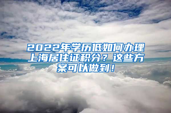 2022年学历低如何办理上海居住证积分？这些方案可以做到！