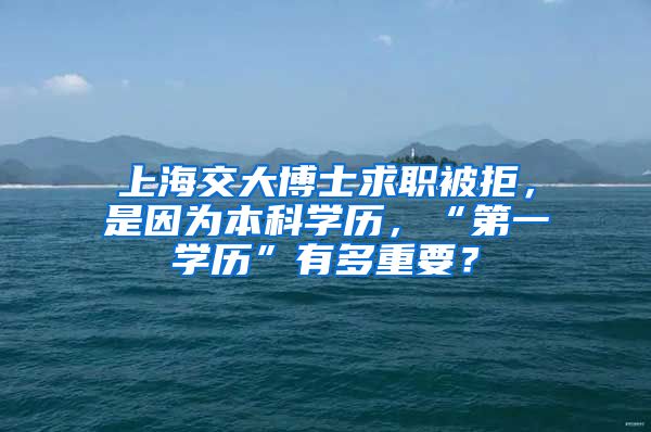 上海交大博士求职被拒，是因为本科学历，“第一学历”有多重要？
