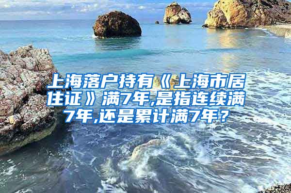 上海落户持有《上海市居住证》满7年,是指连续满7年,还是累计满7年？
