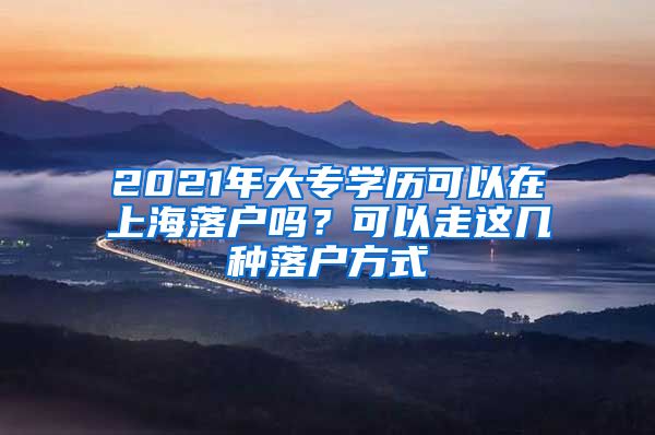 2021年大专学历可以在上海落户吗？可以走这几种落户方式