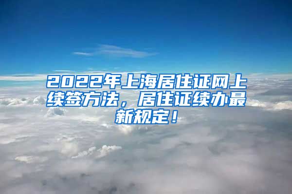 2022年上海居住证网上续签方法，居住证续办最新规定！