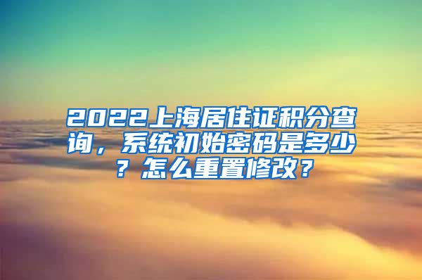 2022上海居住证积分查询，系统初始密码是多少？怎么重置修改？