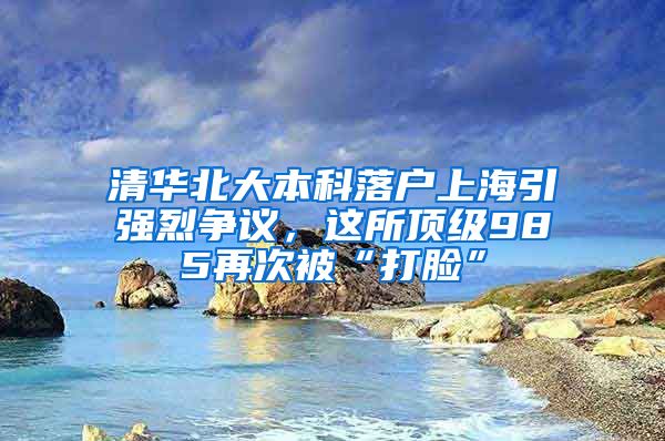 清华北大本科落户上海引强烈争议，这所顶级985再次被“打脸”