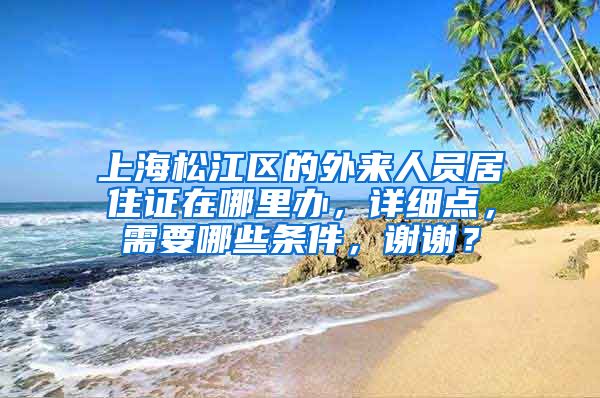 上海松江区的外来人员居住证在哪里办，详细点，需要哪些条件，谢谢？