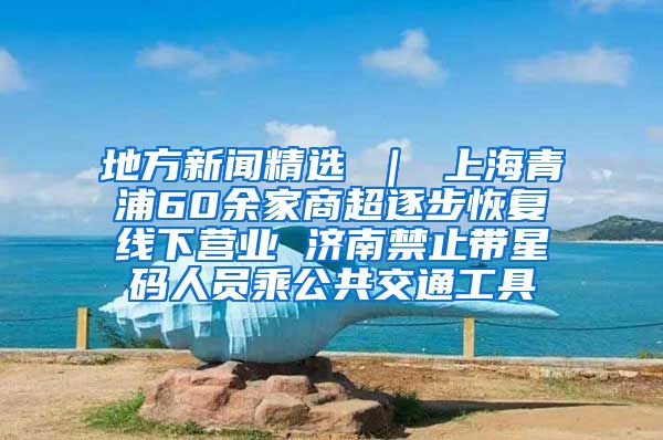 地方新闻精选 ｜ 上海青浦60余家商超逐步恢复线下营业 济南禁止带星码人员乘公共交通工具