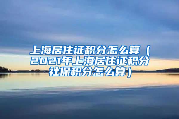 上海居住证积分怎么算（2021年上海居住证积分社保积分怎么算）