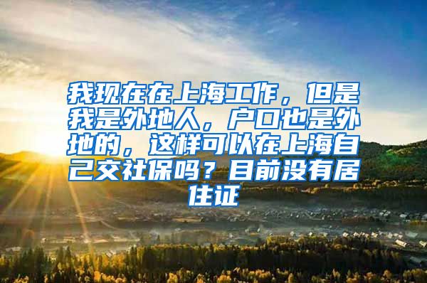 我现在在上海工作，但是我是外地人，户口也是外地的，这样可以在上海自己交社保吗？目前没有居住证