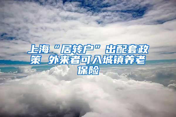 上海“居转户”出配套政策 外来者可入城镇养老保险