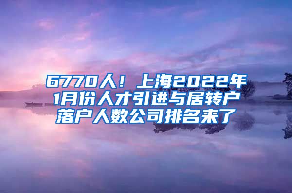 6770人！上海2022年1月份人才引进与居转户落户人数公司排名来了