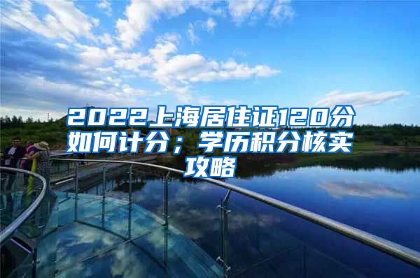2022上海居住证120分如何计分；学历积分核实攻略