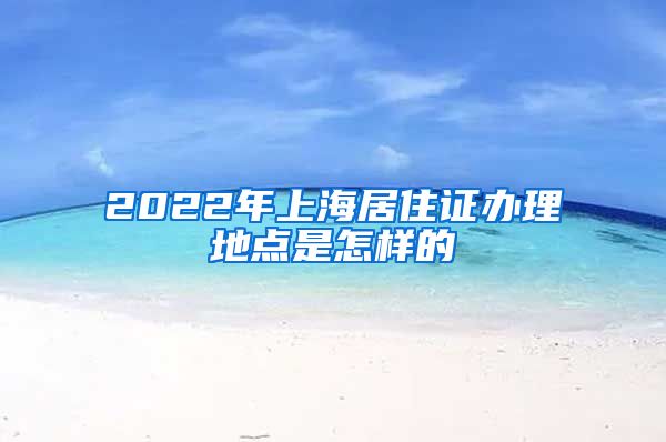 2022年上海居住证办理地点是怎样的