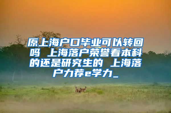 原上海户口毕业可以转回吗 上海落户荣誉看本科的还是研究生的 上海落户力荐e学力_