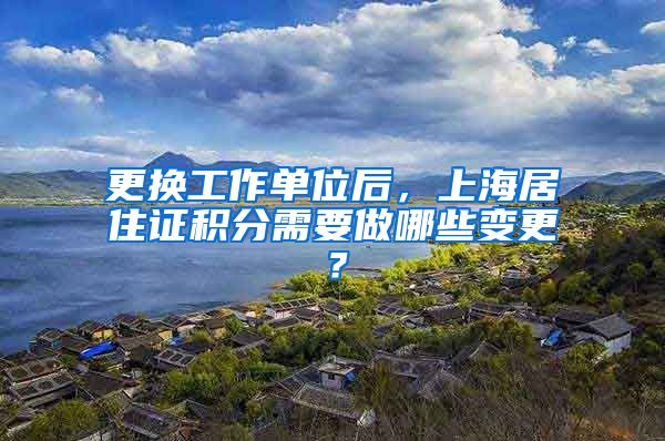 更换工作单位后，上海居住证积分需要做哪些变更？