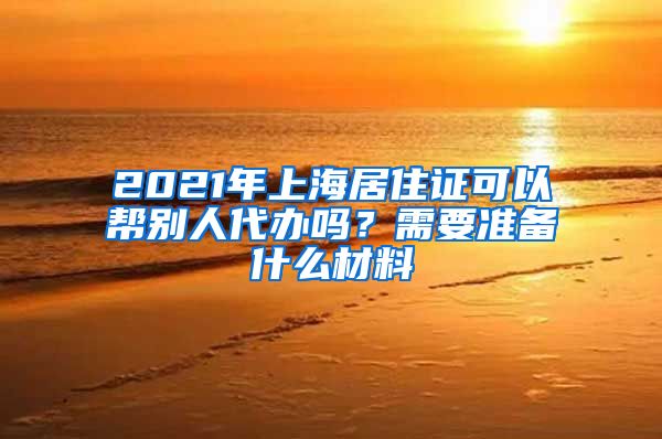 2021年上海居住证可以帮别人代办吗？需要准备什么材料