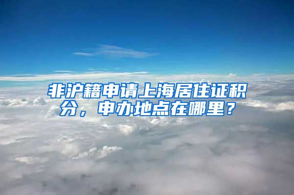 非沪籍申请上海居住证积分，申办地点在哪里？