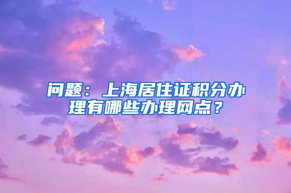 问题：上海居住证积分办理有哪些办理网点？
